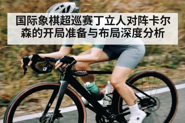 国际象棋超巡赛丁立人对阵卡尔森的开局准备与布局深度分析（kaiyun）