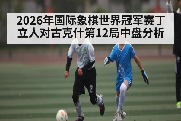 2026年国际象棋世界冠军赛丁立人对古克什第12局中盘分析