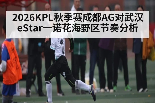 2026KPL秋季赛成都AG对武汉eStar一诺花海野区节奏分析