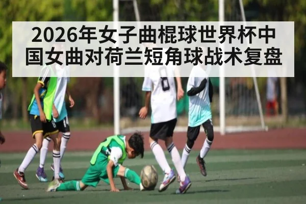 2026年女子曲棍球世界杯中国女曲对荷兰短角球战术复盘（kaiyun）