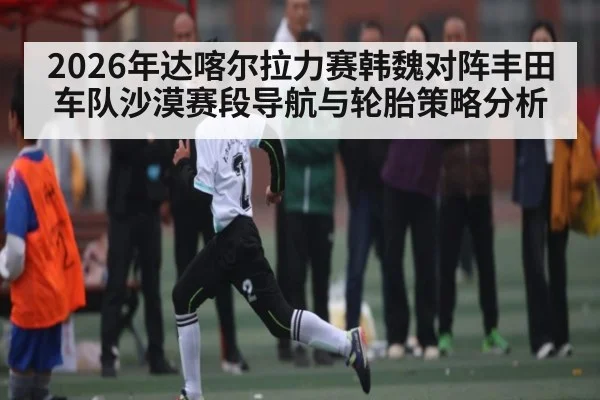 2026年达喀尔拉力赛韩魏对阵丰田车队沙漠赛段导航与轮胎策略分析（kaiyun）